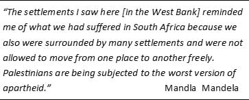 Quote of Mandala Mandela: The settlements I saw here [in the West Bank] reminded me of what we had suffered in South Africa because we also were surrounded by many settlements and were not allowed to move from one place to another freely. Palestinians are being subjected to the worst version of apartheid.” 