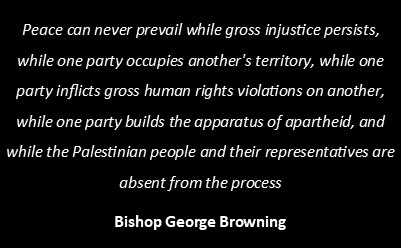 Picture of text: Peace can never prevail while gross injustice persists, while one party occupies another's territory, while one party inflicts gross human rights violations on another, while one party builds the apparatus of apartheid, and while the Palestinian people and their representatives are absent from the process Bishop George Browning