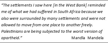 Quote of Mandala Mandela: The settlements I saw here [in the West Bank] reminded me of what we had suffered in South Africa because we also were surrounded by many settlements and were not allowed to move from one place to another freely. Palestinians are being subjected to the worst version of apartheid.” 