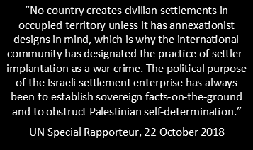 Quote stating: “No country creates civilian settlements in  occupied territory unless it has annexationist  designs in mind, which is why the international community has designated the practice of settler-implantation as a war crime. The political purpose of the Israeli settlement enterprise has always been to establish sovereign facts-on-the-ground and to obstruct Palestinian self-determination.” UN Special Rapporteur, 22 October 2018